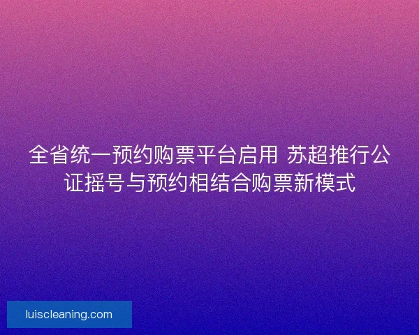 全省统一预约购票平台启用 苏超推行公证摇号与预约相结合购票新模式